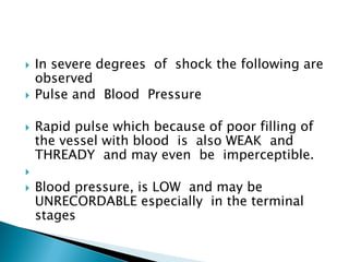  In severe degrees of shock the following are
observed
 Pulse and Blood Pressure
 Rapid pulse which because of poor filling of
the vessel with blood is also WEAK and
THREADY and may even be imperceptible.

 Blood pressure, is LOW and may be
UNRECORDABLE especially in the terminal
stages
 