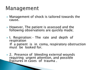  Management of shock is tailored towards the
cause.
 However, The patient is assessed and the
following observations are quickly made;
 I. Respiration:· The rate and depth of
respiration
If a patient is in coma, respiratory obstruction
must be looked for.
 2. Presence of bleeding external wounds
requiring urgent attention, and possible
fractures in cases of trauma .
 