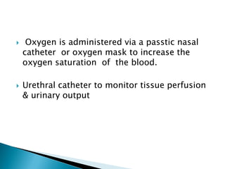  Oxygen is administered via a passtic nasal
catheter or oxygen mask to increase the
oxygen saturation of the blood.
 Urethral catheter to monitor tissue perfusion
& urinary output
 