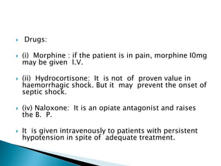  Drugs:
 (i) Morphine : if the patient is in pain, morphine I0mg
may be given l.V.
 (ii) Hydrocortisone: It is not of proven value in
haemorrhagic shock. But it may prevent the onset of
septic shock.
 (iv) Naloxone: It is an opiate antagonist and raises
the B. P.
 It is given intravenously to patients with persistent
hypotension in spite of adequate treatment.
 