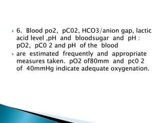  6. Blood po2, pC02, HCO3/anion gap, lactic
acid level ,pH and bloodsugar and pH :
pO2, pC0 2 and pH of the blood
 are estimated frequently and appropriate
measures taken. pO2 of80mm and pc0 2
of 40mmHg indicate adequate oxygenation.
 