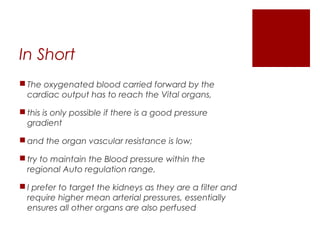 In Short
 The oxygenated blood carried forward by the
cardiac output has to reach the Vital organs,
 this is only possible if there is a good pressure
gradient
 and the organ vascular resistance is low;
 try to maintain the Blood pressure within the
regional Auto regulation range,
 I prefer to target the kidneys as they are a filter and
require higher mean arterial pressures, essentially
ensures all other organs are also perfused
 