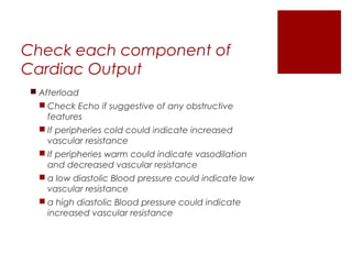 Check each component of
Cardiac Output
 Afterload
 Check Echo if suggestive of any obstructive
features
 If peripheries cold could indicate increased
vascular resistance
 If peripheries warm could indicate vasodilation
and decreased vascular resistance
 a low diastolic Blood pressure could indicate low
vascular resistance
 a high diastolic Blood pressure could indicate
increased vascular resistance
 
