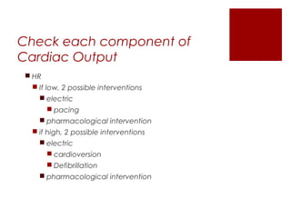Check each component of
Cardiac Output
 HR
 If low, 2 possible interventions
 electric
 pacing
 pharmacological intervention
 if high, 2 possible interventions
 electric
 cardioversion
 Defibrillation
 pharmacological intervention
 