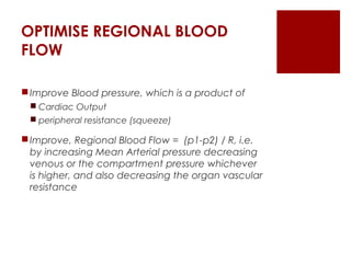 OPTIMISE REGIONAL BLOOD
FLOW
Improve Blood pressure, which is a product of
 Cardiac Output
 peripheral resistance (squeeze)
Improve, Regional Blood Flow = (p1-p2) / R, i.e.
by increasing Mean Arterial pressure decreasing
venous or the compartment pressure whichever
is higher, and also decreasing the organ vascular
resistance
 