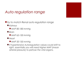 Auto regulation range
try to match Renal auto regulation range
 Kidneys
 MAP 80-180 mmHg
 Brain
 MAP 65-130 mmHg
 Heart
 MAP 50-150 mmHg
 If hypertensive Autoregulation values could shift to
right, essentially you will need Higher MAP (mean
arterial pressure) to perfuse the vital organs.
 