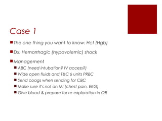 Case 1
The one thing you want to know: Hct (Hgb)
Dx: Hemorrhagic (hypovolemic) shock
Management
 ABC (need intubation? IV access?)
 Wide open fluids and T&C 6 units PRBC
 Send coags when sending for CBC
 Make sure it’s not an MI (chest pain, EKG)
 Give blood & prepare for re-exploration in OR
 