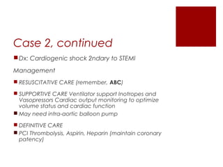 Case 2, continued
Dx: Cardiogenic shock 2ndary to STEMI
Management
 RESUSCITATIVE CARE (remember, ABC)
 SUPPORTIVE CARE Ventilator support Inotropes and
Vasopressors Cardiac output monitoring to optimize
volume status and cardiac function
 May need intra-aortic balloon pump
 DEFINITIVE CARE
 PCI Thrombolysis, Aspirin, Heparin (maintain coronary
patency)
 