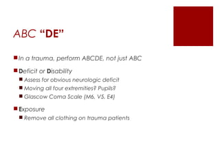 ABC “DE”
In a trauma, perform ABCDE, not just ABC
Deficit or Disability
 Assess for obvious neurologic deficit
 Moving all four extremities? Pupils?
 Glascow Coma Scale (M6, V5, E4)
Exposure
 Remove all clothing on trauma patients
 