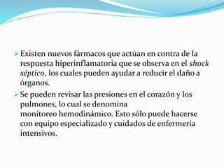 Existen nuevos fármacos que actúan en contra de la
respuesta hiperinflamatoria que se observa en el shock
séptico, los cuales pueden ayudar a reducir el daño a
órganos.
Se pueden revisar las presiones en el corazón y los
pulmones, lo cual se denomina
monitoreo hemodinámico. Esto sólo puede hacerse
con equipo especializado y cuidados de enfermería
intensivos.
 
