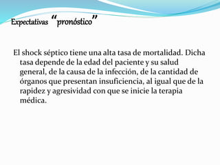 Expectativas “pronóstico”
El shock séptico tiene una alta tasa de mortalidad. Dicha
tasa depende de la edad del paciente y su salud
general, de la causa de la infección, de la cantidad de
órganos que presentan insuficiencia, al igual que de la
rapidez y agresividad con que se inicie la terapia
médica.
 
