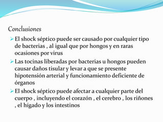 Conclusiones
El shock séptico puede ser causado por cualquier tipo
de bacterias , al igual que por hongos y en raras
ocasiones por virus
Las tocinas liberadas por bacterias u hongos pueden
causar daños tisular y levar a que se presente
hipotensión arterial y funcionamiento deficiente de
órganos
El shock séptico puede afectar a cualquier parte del
cuerpo , incluyendo el corazón , el cerebro , los riñones
, el hígado y los intestinos
 