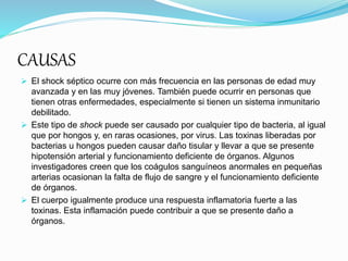 CAUSAS
 El shock séptico ocurre con más frecuencia en las personas de edad muy
avanzada y en las muy jóvenes. También puede ocurrir en personas que
tienen otras enfermedades, especialmente si tienen un sistema inmunitario
debilitado.
 Este tipo de shock puede ser causado por cualquier tipo de bacteria, al igual
que por hongos y, en raras ocasiones, por virus. Las toxinas liberadas por
bacterias u hongos pueden causar daño tisular y llevar a que se presente
hipotensión arterial y funcionamiento deficiente de órganos. Algunos
investigadores creen que los coágulos sanguíneos anormales en pequeñas
arterias ocasionan la falta de flujo de sangre y el funcionamiento deficiente
de órganos.
 El cuerpo igualmente produce una respuesta inflamatoria fuerte a las
toxinas. Esta inflamación puede contribuir a que se presente daño a
órganos.
 