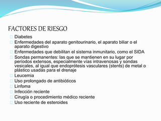 FACTORES DE RIESGO
Diabetes
Enfermedades del aparato genitourinario, el aparato biliar o el
aparato digestivo
Enfermedades que debilitan el sistema inmunitario, como el SIDA
Sondas permanentes: las que se mantienen en su lugar por
períodos extensos, especialmente vías intravenosas y sondas
vesicales, al igual que endoprótesis vasculares (stents) de metal o
plástico usadas para el drenaje
Leucemia
Uso prolongado de antibióticos
Linfoma
Infección reciente
Cirugía o procedimiento médico reciente
Uso reciente de esteroides
 