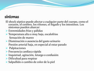 síntomas
El shock séptico puede afectar a cualquier parte del cuerpo, como el
corazón, el cerebro, los riñones, el hígado y los intestinos. Los
síntomas pueden abarcar:
 Extremidades frías y pálidas
 Temperatura alta o muy baja, escalofríos
Sensación de mareo
 Disminución o ausencia del gasto urinario
Presión arterial baja, en especial al estar parado
 Palpitaciones
 Frecuencia cardíaca rápida
 Inquietud, agitación, letargo o confusión
 Dificultad para respirar
 Salpullido o cambio de color de la piel
 