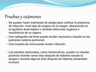 Pruebas y exámenes
 Se pueden hacer exámenes de sangre para verificar la presencia
de infección, nivel bajo de oxígeno en la sangre, alteraciones en
el equilibrio ácido-básico o también disfunción orgánica o
insuficiencia de un órgano.
 Una radiografía del tórax puede revelar neumonía o líquido en los
pulmones (edema pulmonar).
 Una muestra de orina puede revelar infección.
 Los estudios adicionales, como hemocultivos, pueden no resultar
positivos durante varios días después de haberse sacado la
sangre o durante algunos días después de haberse presentado
el shock.
 