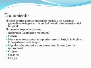 Tratamiento
El shock séptico es una emergencia médica y los pacientes
generalmente ingresan a la unidad de cuidados intensivos del
hospital.
El tratamiento puede abarcar:
 Respirador (ventilación mecánica)
 Diálisis
 Medicamentos para tratar la presión arterial baja, la infección o
la coagulación de la sangre
 Líquidos administrados directamente en la vena (por vía
intravenosa)
 Oxígeno
 Sedantes
 Cirugía
 