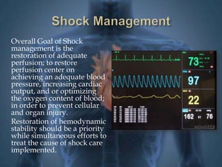 Overall Goal of Shock 
management is the 
restoration of adequate 
perfusion; to restore 
perfusion center on 
achieving an adequate blood 
pressure, increasing cardiac 
output, and or optimizing 
the oxygen content of blood; 
in order to prevent cellular 
and organ injury. 
Restoration of hemodynamic 
stability should be a priority 
while simultaneous efforts to 
treat the cause of shock care 
implemented. 
 