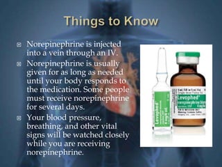  Norepinephrine is injected 
into a vein through an IV. 
 Norepinephrine is usually 
given for as long as needed 
until your body responds to 
the medication. Some people 
must receive norepinephrine 
for several days. 
 Your blood pressure, 
breathing, and other vital 
signs will be watched closely 
while you are receiving 
norepinephrine. 
 