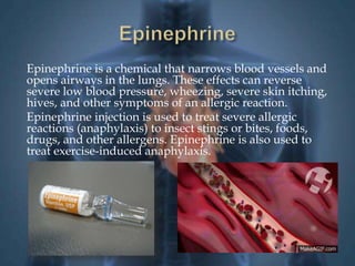 Epinephrine is a chemical that narrows blood vessels and 
opens airways in the lungs. These effects can reverse 
severe low blood pressure, wheezing, severe skin itching, 
hives, and other symptoms of an allergic reaction. 
Epinephrine injection is used to treat severe allergic 
reactions (anaphylaxis) to insect stings or bites, foods, 
drugs, and other allergens. Epinephrine is also used to 
treat exercise-induced anaphylaxis. 
 