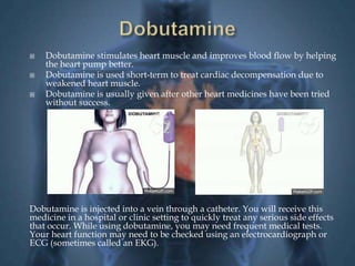  Dobutamine stimulates heart muscle and improves blood flow by helping 
the heart pump better. 
 Dobutamine is used short-term to treat cardiac decompensation due to 
weakened heart muscle. 
 Dobutamine is usually given after other heart medicines have been tried 
without success. 
Dobutamine is injected into a vein through a catheter. You will receive this 
medicine in a hospital or clinic setting to quickly treat any serious side effects 
that occur. While using dobutamine, you may need frequent medical tests. 
Your heart function may need to be checked using an electrocardiograph or 
ECG (sometimes called an EKG). 
 