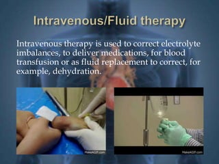 Intravenous therapy is used to correct electrolyte 
imbalances, to deliver medications, for blood 
transfusion or as fluid replacement to correct, for 
example, dehydration. 
 