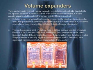 There are two main types of volume expander; crystalloids and colloids. Crystalloids 
are aqueous solutions of mineral salts or other water-soluble molecules. Colloids 
contain larger insoluble molecules, such as gelatin. Blood is a colloid. 
 Colloids preserve a high colloid osmotic pressure in the blood, while, on the other 
hand, this parameter is decreased by crystalloids due to hemodilution. Crystalloids 
generally are much cheaper than colloids. (blood, albumin, plasma, etc.) 
 The most commonly used crystalloid fluid is normal saline, a solution of sodium 
chloride at 0.9% concentration, which is close to the concentration in the blood 
(isotonic). Lactated Ringer's (also known as Ringer's lactate) and the closely related 
Ringer's acetate, are mildly hypotonic solutions often used in those who have 
significant burns (normal saline, ringer lactate, dextrose, etc.) 
 