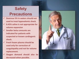 Safety 
Precautions 
 Dextrose 5% in waters should not 
used to treat hypovolemic shock. 
 0.45% saline is not appropriate for 
volume expansion 
 Smaller bolus amounts are 
indicated for patients with 
suspected or known cardiogenic 
shock. 
 Fresh frozen plasma should be 
used only for correction of 
coagulopathy and not for volume 
replacement. 
 Oxygen demand should also be 
decreased when possible. 
 