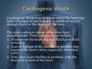 Cardiogenic shock is a condition where the heart has 
been damaged so much that it is unable to supply 
enough blood to the organs of the body. 
The most common causes are serious heart 
complications. These complications include: 
 Pressure on the heart due to a buildup of fluid 
around it 
 Tear or rupture of the muscles or tendons that 
support the heart valves, especially the mitral 
valve 
 Very slow heart rhythm or problem with the 
electrical system of the heart 
 