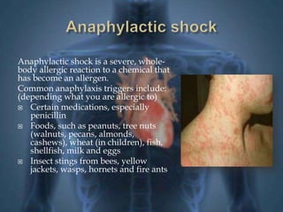 Anaphylactic shock is a severe, whole-body 
allergic reaction to a chemical that 
has become an allergen. 
Common anaphylaxis triggers include: 
(depending what you are allergic to) 
 Certain medications, especially 
penicillin 
 Foods, such as peanuts, tree nuts 
(walnuts, pecans, almonds, 
cashews), wheat (in children), fish, 
shellfish, milk and eggs 
 Insect stings from bees, yellow 
jackets, wasps, hornets and fire ants 
 