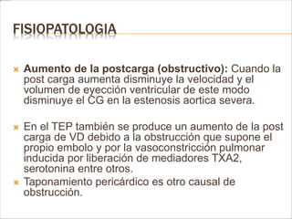 FISIOPATOLOGIA 
 Aumento de la postcarga (obstructivo): Cuando la 
post carga aumenta disminuye la velocidad y el 
volumen de eyección ventricular de este modo 
disminuye el CG en la estenosis aortica severa. 
 En el TEP también se produce un aumento de la post 
carga de VD debido a la obstrucción que supone el 
propio embolo y por la vasoconstricción pulmonar 
inducida por liberación de mediadores TXA2, 
serotonina entre otros. 
 Taponamiento pericárdico es otro causal de 
obstrucción. 
 