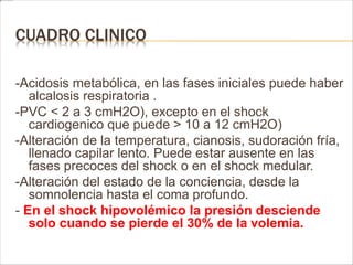 CUADRO CLINICO 
-Acidosis metabólica, en las fases iniciales puede haber 
alcalosis respiratoria . 
-PVC < 2 a 3 cmH2O), excepto en el shock 
cardiogenico que puede > 10 a 12 cmH2O) 
-Alteración de la temperatura, cianosis, sudoración fría, 
llenado capilar lento. Puede estar ausente en las 
fases precoces del shock o en el shock medular. 
-Alteración del estado de la conciencia, desde la 
somnolencia hasta el coma profundo. 
- En el shock hipovolémico la presión desciende 
solo cuando se pierde el 30% de la volemia. 
 