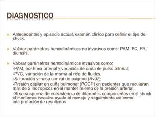 DIAGNOSTICO 
 Antecedentes y episodio actual, examen clínico para definir el tipo de 
shock. 
 Valorar parámetros hemodinámicos no invasivos como: PAM, FC, FR, 
diuresis. 
 Valorar parámetros hemodinámicos invasivos como: 
-PAM, por línea arterial y variación de onda de pulso arterial, 
-PVC, variación de la misma al reto de fluidos, 
-Saturación venosa central de oxigeno (Sv02) 
-Presión capilar en cuña pulmonar (PCCP) en pacientes que requieran 
más de 2 inotropicos en el mantenimiento de la presión arterial. 
-Si se sospecha de coexistencia de diferentes componentes en el shock 
el monitoreo invasivo ayuda al manejo y seguimiento así como 
interpretación de resultados 
 