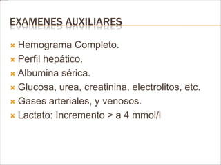 EXAMENES AUXILIARES 
 Hemograma Completo. 
 Perfil hepático. 
 Albumina sérica. 
 Glucosa, urea, creatinina, electrolitos, etc. 
 Gases arteriales, y venosos. 
 Lactato: Incremento > a 4 mmol/l 
 