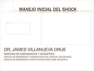 MANEJO INICIAL DEL SHOCK 
DR. JAMES VILLANUEVA ORUE 
MEDICINA DE EMERGENCIAS Y DESASTRES 
SERVICO DE EMERGENCIA Y TRAUMA SHOCK DEL HOSPITAL DOS DE MAYO 
SERVICO DE EMERGENCIA CLINICA INTERNACIONAL SEDE SAN BORJA 
 
