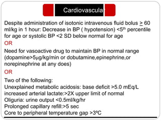 Despite administration of isotonic intravenous fluid bolus > 60
ml/kg in 1 hour: Decrease in BP ( hypotension) <5th percentile
for age or systolic BP <2 SD below normal for age
OR
Need for vasoactive drug to maintain BP in normal range
(dopamine>5μg/kg/min or dobutamine,epinephrine,or
norepinephrine at any does)
OR
Two of the following:
Unexplained metabolic acidosis: base deficit >5.0 mEq/L
increased arterial lactate:>2X upper limit of normal
Oliguria: urine output <0.5ml/kg/hr
Prolonged capillary refill:>5 sec
Core to peripheral temperature gap >3⁰C
Cardiovascular
 