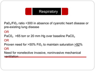 Pa0₂/Fi0₂ ratio <300 in absence of cyanotic heart disease or
pre-existing lung disease
OR
PaC0₂ >65 torr or 20 mm Hg over baseline PaC0₂
OR
Proven need for >50% Fi0₂ to maintain saturation >92%
OR
Need for nonelective invasive, noninvasive mechanical
ventilation
Respiratory
 