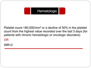 Platelet count <80,000/mm³ or a decline of 50% in the platelet
count from the highest value recorded over the last 3 days (for
patients with chronic hematologic or oncologic disorders)
OR
INR>2
Hematologic
 