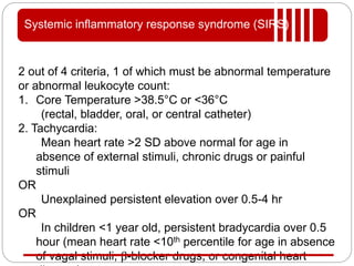 2 out of 4 criteria, 1 of which must be abnormal temperature
or abnormal leukocyte count:
1. Core Temperature >38.5°C or <36°C
(rectal, bladder, oral, or central catheter)
2. Tachycardia:
Mean heart rate >2 SD above normal for age in
absence of external stimuli, chronic drugs or painful
stimuli
OR
Unexplained persistent elevation over 0.5-4 hr
OR
In children <1 year old, persistent bradycardia over 0.5
hour (mean heart rate <10th percentile for age in absence
of vagal stimuli, β-blocker drugs, or congenital heart
Systemic inflammatory response syndrome (SIRS)
 
