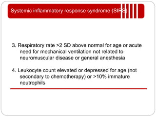 Systemic inflammatory response syndrome (SIRS)
3. Respiratory rate >2 SD above normal for age or acute
need for mechanical ventilation not related to
neuromuscular disease or general anesthesia
4. Leukocyte count elevated or depressed for age (not
secondary to chemotherapy) or >10% immature
neutrophils
 