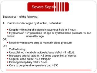 Sepsis plus 1 of the following:
1. Cardiovascular organ dysfunction, defined as:
Despite >40 ml/kg of isotonic intravenous fluid in 1 hour:
Hypotension <5th percentile for age or systolic blood pressure <2 SD
below normal for age
OR
Need for vasoactive drug to maintain blood pressure
OR
2 of following:
Unexplained metabolic acidosis: base deficit >5 mEq/L
Increased arterial lactate: > 2 times upper limit of normal
Oliguria: urine output <0.5 ml/kg/hr
Prolonged capillary refill:> 5 sec
Core to peripheral temperature gap >3°C
Severe Sepsis
 