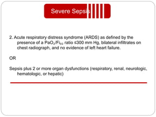2. Acute respiratory distress syndrome (ARDS) as defined by the
presence of a PaO₂/Fi₀₂ ratio ≤300 mm Hg, bilateral infiltrates on
chest radiograph, and no evidence of left heart failure.
OR
Sepsis plus 2 or more organ dysfunctions (respiratory, renal, neurologic,
hematologic, or hepatic)
Severe Sepsis
 