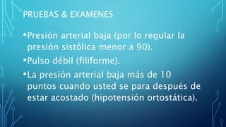 PRUEBAS & EXAMENES
•Presión arterial baja (por lo regular la
presión sistólica menor a 90).
•Pulso débil (filiforme).
•La presión arterial baja más de 10
puntos cuando usted se para después de
estar acostado (hipotensión ortostática).
 