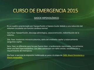 SHOCK HIPOVOLÉMICO
Es un cuadro caracterizado por hipoperfusión e hipoxia tisular debido a una reducción del
volumen circulante con función cardíaca normal.
1era Fase: hipoperfusión, descarga adrenérgica, vasoconstricción, redistribución de la
volemia.
2da. Fase: trastornos microcirculatorios, daño del endotelio capilar y estancamiento
sanguíneo capilar.
3era. Fase: es diferente para los que fueron bien o tardíamente reanimados. Los primeros
tiene una fase hipermetabólica. Los 2dos comienzan con daño celular, vasodilatación y
requerimiento de inotrópicos.
4ta Fase: si persiste la respuesta inadecuada se pasa a la etapa de FMO, Shock Persistente o
Shock Irreversible .
 