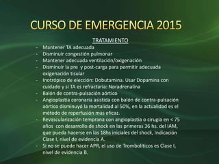 TRATAMIENTO
- Mantener TA adecuada
- Disminuir congestión pulmonar
- Mantener adecuada ventilación/oxigenación
- Disminuir la pre y post-carga para permitir adecuada
oxigenación tisular
- Inotrópico de elección: Dobutamina. Usar Dopamina con
cuidado y si TA es refractaria: Noradrenalina
- Balón de contra-pulsación aórtico
- Angioplastia coronaria asistida con balón de contra-pulsación
aórtico disminuyó la mortalidad al 50%, en la actualidad es el
método de reperfusión mas eficaz.
- Revascularización temprana con angioplastia o cirugía en < 75
años con desarrollo de shock en las primeras 36 hs. del IAM,
que pueda hacerse en las 18hs iniciales del shock, Indicación
Clase I, nivel de evidencia A.
- Si no se puede hacer APR, el uso de Trombolíticos es Clase I,
nivel de evidencia B.
 