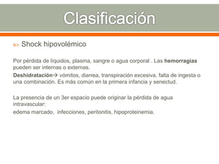  Shock hipovolémico
Por pérdida de líquidos, plasma, sangre o agua corporal . Las hemorragias
pueden ser internas o externas.
Deshidratación vómitos, diarrea, transpiración excesiva, falta de ingesta o
una combinación. Es más común en la primera infancia y senectud.
La presencia de un 3er espacio puede originar la pérdida de agua
intravascular:
edema marcado, infecciones, peritonitis, hipoproteinemia.
 