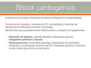 Al deprimirse la función miocárdica se activan mecanismos compensadores.
Estimulación simpática: aumento de FC, contractilidad y retención de
líquidos por el riñón para aumentar la precarga.
Mecanismos que se pueden volver disfuncionales y empeorar la hipoperfusión.
 Retención de líquidos y llenado diastólico deteriorado generan
congestión pulmonar e hipoxia.
 Vasoconstricción: incrementa poscarga, deteriorando el rendimiento
miocárdico y aumentando consumo de O2  empeora isquemia. Comienza
circulo vicioso que termina en la muerte.
 