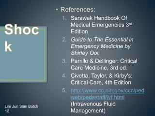 • References:
1. Sarawak Handbook Of
Medical Emergencies 3rd
Edition
2. Guide to The Essential in
Emergency Medicine by
Shirley Ooi.
3. Parrillo & Dellinger: Critical
Care Medicine, 3rd ed.
4. Civetta, Taylor, & Kirby's:
Critical Care, 4th Edition
5. http://www.cc.nih.gov/ccc/ped
web/pedsstaff/ivf.html
(Intravenous Fluid
Management)
Lim Jun Sian Batch
12
 
