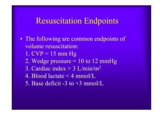 Resuscitation Endpoints
• The following are common endpoints of
volume resuscitation:
1. CVP = 15 mm Hg
2. Wedge pressure = 10 to 12 mmHg2. Wedge pressure = 10 to 12 mmHg
3. Cardiac index > 3 L/min/m2
4. Blood lactate < 4 mmol/L
5. Base deficit -3 to +3 mmol/L
 
