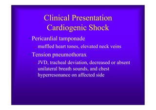 Clinical Presentation
Cardiogenic Shock
• Pericardial tamponade
– muffled heart tones, elevated neck veins
• Tension pneumothorax• Tension pneumothorax
– JVD, tracheal deviation, decreased or absent
unilateral breath sounds, and chest
hyperresonance on affected side
 